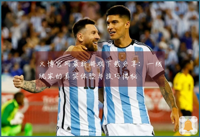 火博官网最新游戏下载分享：一线玩家的真实体验与技巧揭秘