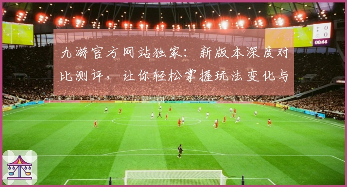 九游官方网站独家：新版本深度对比测评，让你轻松掌握玩法变化与实际收益