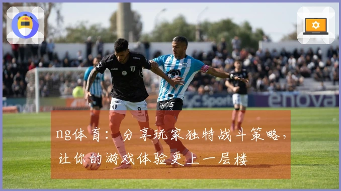 ng体育：分享玩家独特战斗策略，让你的游戏体验更上一层楼