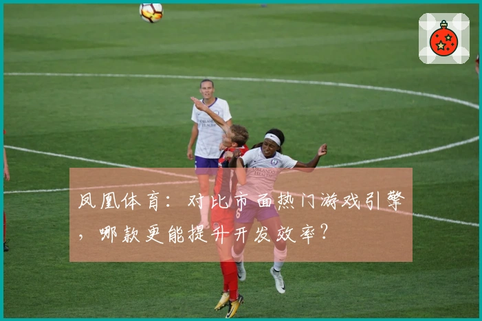 凤凰体育：对比市面热门游戏引擎，哪款更能提升开发效率？