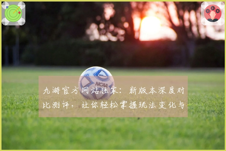 九游官方网站独家：新版本深度对比测评，让你轻松掌握玩法变化与实际收益
