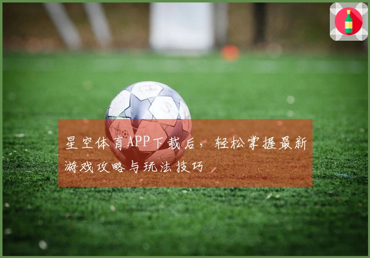 星空体育APP下载后，轻松掌握最新游戏攻略与玩法技巧
