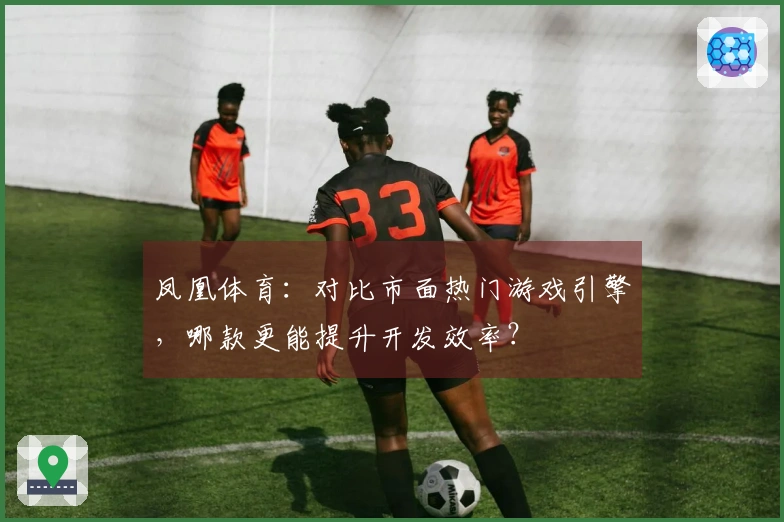 凤凰体育：对比市面热门游戏引擎，哪款更能提升开发效率？