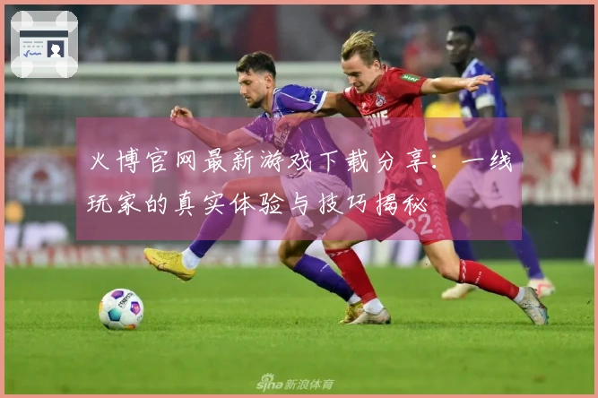 火博官网最新游戏下载分享：一线玩家的真实体验与技巧揭秘