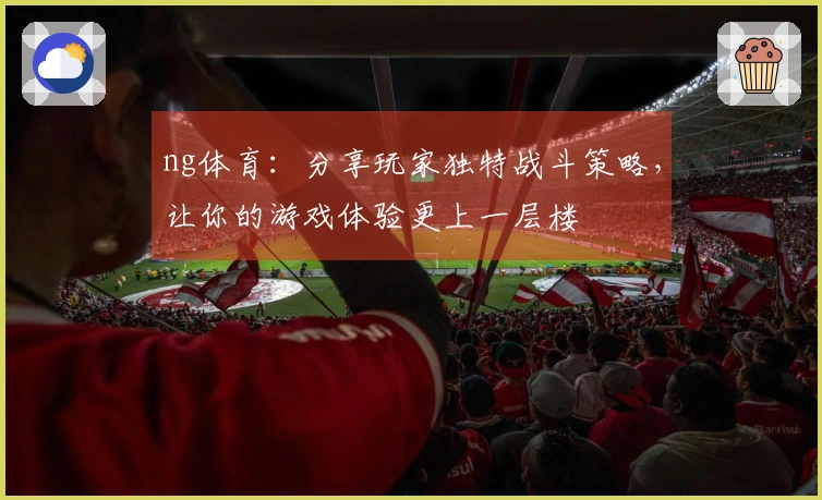 ng体育：分享玩家独特战斗策略，让你的游戏体验更上一层楼